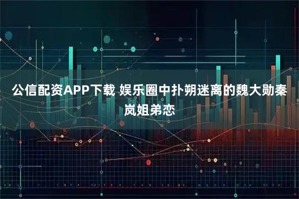 公信配资APP下载 娱乐圈中扑朔迷离的魏大勋秦岚姐弟恋