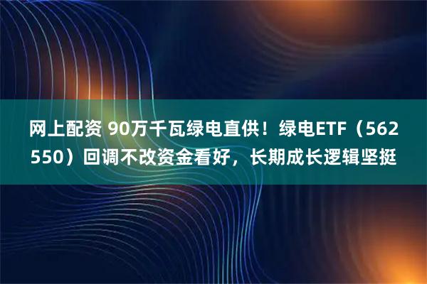网上配资 90万千瓦绿电直供！绿电ETF（562550）回调不改资金看好，长期成长逻辑坚挺