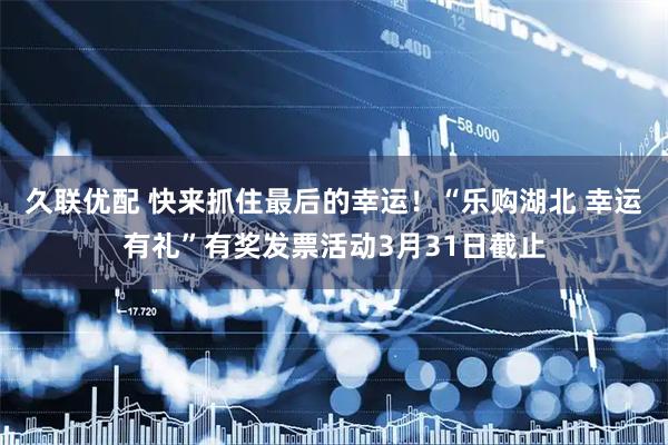 久联优配 快来抓住最后的幸运！“乐购湖北 幸运有礼”有奖发票活动3月31日截止