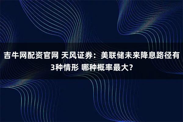 吉牛网配资官网 天风证券：美联储未来降息路径有3种情形 哪种概率最大？