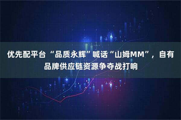 优先配平台 “品质永辉”喊话“山姆MM”，自有品牌供应链资源争夺战打响