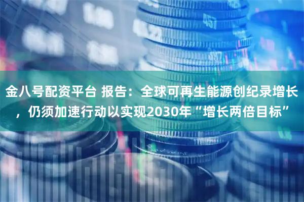 金八号配资平台 报告：全球可再生能源创纪录增长，仍须加速行动以实现2030年“增长两倍目标”
