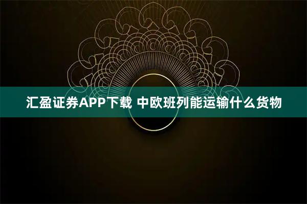 汇盈证券APP下载 中欧班列能运输什么货物