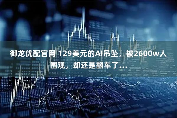御龙优配官网 129美元的AI吊坠，被2600w人围观，却还是翻车了…