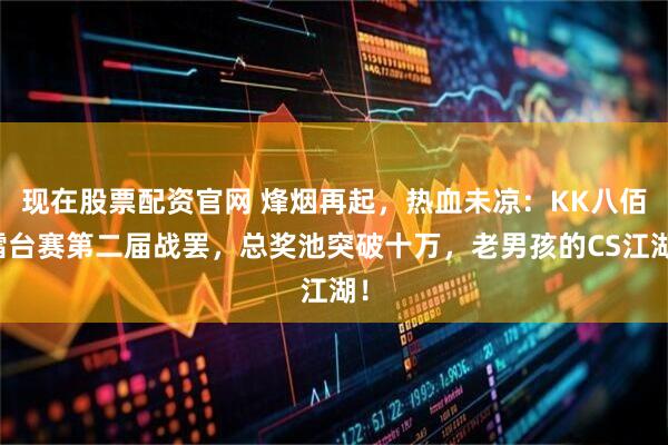 现在股票配资官网 烽烟再起，热血未凉：KK八佰擂台赛第二届战罢，总奖池突破十万，老男孩的CS江湖！