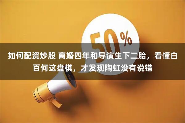 如何配资炒股 离婚四年和导演生下二胎，看懂白百何这盘棋，才发现陶虹没有说错