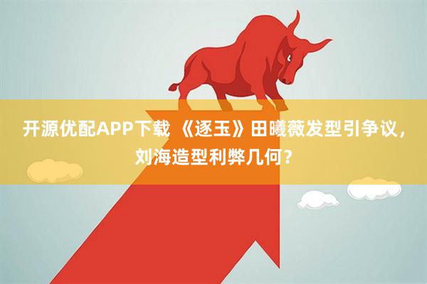 开源优配APP下载 《逐玉》田曦薇发型引争议，刘海造型利弊几何？
