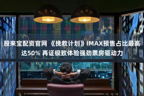 股来宝配资官网 《挽救计划》IMAX预售占比最高达50% 再证极致体验强劲票房驱动力