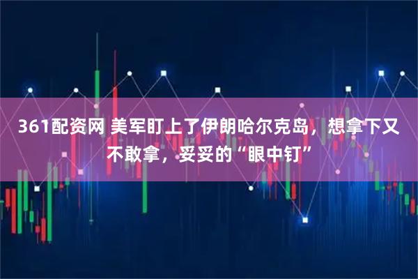 361配资网 美军盯上了伊朗哈尔克岛，想拿下又不敢拿，妥妥的“眼中钉”