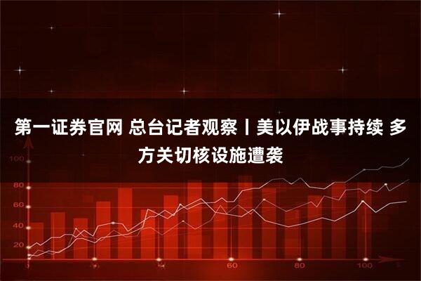 第一证券官网 总台记者观察丨美以伊战事持续 多方关切核设施遭袭