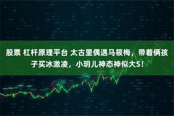 股票 杠杆原理平台 太古里偶遇马筱梅，带着俩孩子买冰激凌，小玥儿神态神似大S！