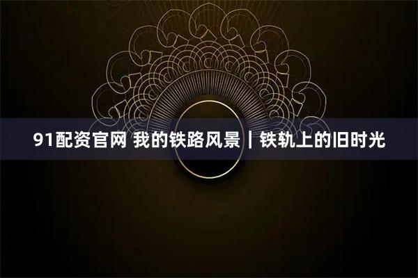 91配资官网 我的铁路风景｜铁轨上的旧时光