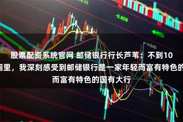 股票配资系统官网 邮储银行行长芦苇：不到100天的时间里，我深刻感受到邮储银行是一家年轻而富有特色的国有大行