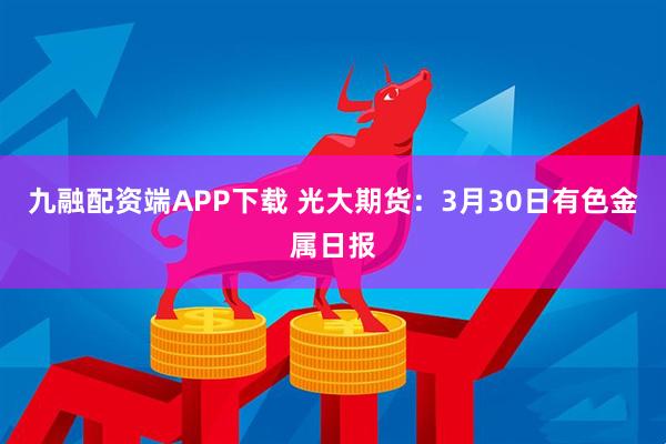 九融配资端APP下载 光大期货：3月30日有色金属日报
