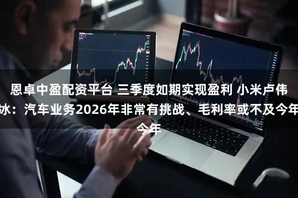 恩卓中盈配资平台 三季度如期实现盈利 小米卢伟冰：汽车业务2026年非常有挑战、毛利率或不及今年