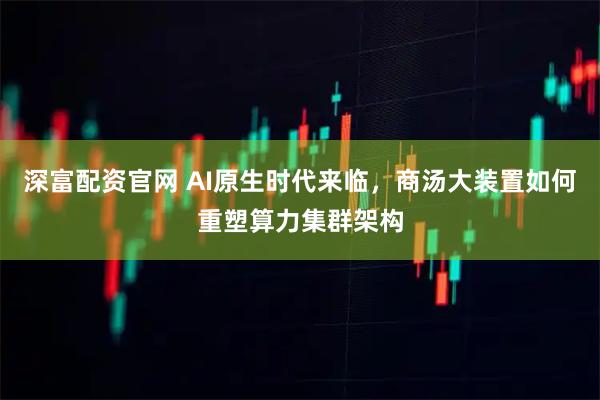 深富配资官网 AI原生时代来临，商汤大装置如何重塑算力集群架构