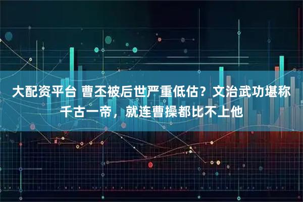 大配资平台 曹丕被后世严重低估？文治武功堪称千古一帝，就连曹操都比不上他