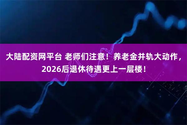 大陆配资网平台 老师们注意！养老金并轨大动作，2026后退休待遇更上一层楼！