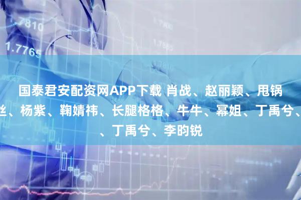 国泰君安配资网APP下载 肖战、赵丽颖、甩锅男、肉丝、杨紫、鞠婧祎、长腿格格、牛牛、幂姐、丁禹兮、李昀锐
