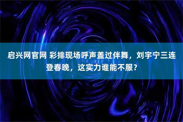 启兴网官网 彩排现场呼声盖过伴舞，刘宇宁三连登春晚，这实力谁能不服？