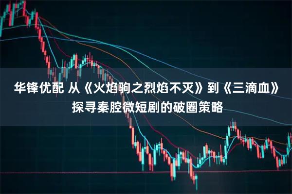 华锋优配 从《火焰驹之烈焰不灭》到《三滴血》 探寻秦腔微短剧的破圈策略