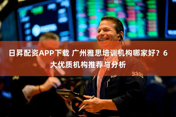 日昇配资APP下载 广州雅思培训机构哪家好？6大优质机构推荐与分析