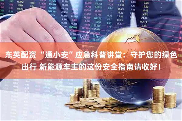 东英配资 “通小安”应急科普讲堂：守护您的绿色出行 新能源车主的这份安全指南请收好！