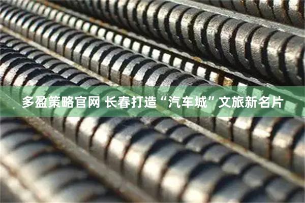 多盈策略官网 长春打造“汽车城”文旅新名片