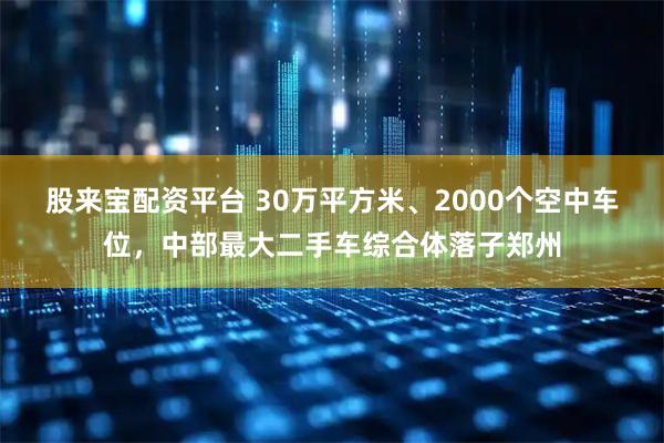 股来宝配资平台 30万平方米、2000个空中车位，中部最大二手车综合体落子郑州
