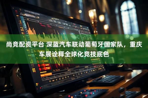 尚竞配资平台 深蓝汽车联动葡萄牙国家队，重庆车展诠释全球化竞技底色