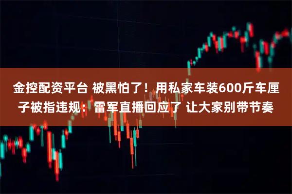 金控配资平台 被黑怕了！用私家车装600斤车厘子被指违规：雷军直播回应了 让大家别带节奏