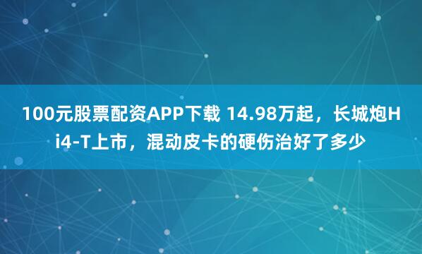 100元股票配资APP下载 14.98万起，长城炮Hi4-T上市，混动皮卡的硬伤治好了多少